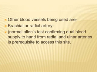  Other blood vessels being used are-
 Brachial or radial artery-
 (normal allen’s test confirming dual blood
supply to hand from radial and ulnar arteries
is prerequisite to access this site.
 