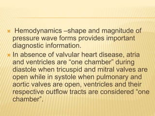  Hemodynamics –shape and magnitude of
pressure wave forms provides important
diagnostic information.
 In absence of valvular heart disease, atria
and ventricles are “one chamber” during
diastole when tricuspid and mitral valves are
open while in systole when pulmonary and
aortic valves are open, ventricles and their
respective outflow tracts are considered “one
chamber”.
 