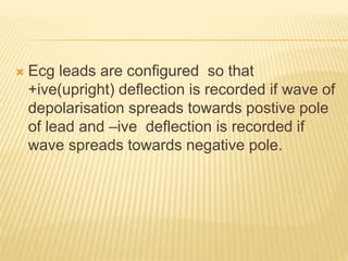  Ecg leads are configured so that
+ive(upright) deflection is recorded if wave of
depolarisation spreads towards postive pole
of lead and –ive deflection is recorded if
wave spreads towards negative pole.
 