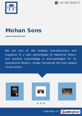 +91-8377806573
A Member of
Mohan Sons
www.mohansons.com
We are one of the leading manufacturers and
suppliers of a vast assemblage of Industrial Filters.
Our product assemblage is acknowledged for its
operational ﬂuency, longer functional life and rugged
construction.
 
