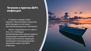 Течение и прогноз ВИЧ-
инфекции
• В первую очередь такой
прогресс обеспечивают лекарства,
действующие на сам вирус, -
противоретровирусные препараты.
• Жизнь продлевается и в связи с
тем, что с помощью
комбинированной терапии удается
предупредить развитие многих
оппортунистических инфекций,
являющихся непосредственной
причиной смерти при ВИЧ-
инфекции.
 