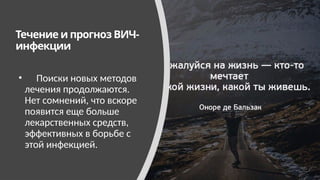 Течение и прогноз ВИЧ-
инфекции
• Поиски новых методов
лечения продолжаются.
Нет сомнений, что вскоре
появится еще больше
лекарственных средств,
эффективных в борьбе с
этой инфекцией.
 