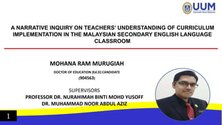 A NARRATIVE INQUIRY ON TEACHERS’ UNDERSTANDING OF CURRICULUM
IMPLEMENTATION IN THE MALAYSIAN SECONDARY ENGLISH LANGUAGE
CLASSROOM
MOHANA RAM MURUGIAH
DOCTOR OF EDUCATION (Ed.D) CANDIDATE
(904563)
SUPERVISORS
PROFESSOR DR. NURAHIMAH BINTI MOHD YUSOFF
DR. MUHAMMAD NOOR ABDUL AZIZ
1
 