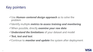 11
Key pointers
Use Human-centered design approach as to solve the
problem
Identify multiple metrics to assess training and monitoring
When possible, directly examine your raw data
Understand the limitations of your dataset and model
Test, test and test.
Continue to monitor and update the system after deployment
 
