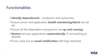 9
Functionalities
Identify dependencies – producers and consumers.
Ensure server and application health monitoring/alerts are set
up.
Ensure all the dependent components are up and running.
Restart services applications automatically, if not working as
desired.
If not, send out an email notification with logs attached.
 