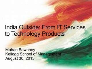 Mohan Sawhney
Kellogg School of Management
August 30, 2013
India Outside: From IT Services
to Technology Products
 
