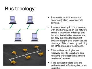 Bus topology:  Bus networks  use a common backbone(cable) to connect all devices. A device wanting to communicate with another device on the network sends a broadcast message onto the wire that all other devices see, but only the intended recipient actually accepts and processes the message. This is done by matching the MAC address of destination. Ethernet bus topologies are relatively easy to install and bus networks work best with a limited number of devices. If the backbone cable fails, the entire network effectively becomes unusable.  