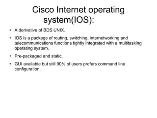 Cisco Internet operating system(IOS):  A derivative of BDS UNIX. IOS is a package of routing, switching, internetworking and telecommunications functions tightly integrated with a multitasking operating system. Pre-packaged and static. GUI available but still 90% of users prefers command line configuration. 