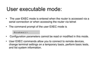 User executable mode:  The user EXEC mode is entered when the router is accessed via a serial connection or when accessing the router via telnet The command prompt of the user EXEC mode is Configuration parameters cannot be read or modified in this mode. User EXEC commands allow you to connect to remote devices, change terminal settings on a temporary basis, perform basic tests, and list system information. 