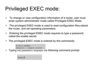 Privileged EXEC mode:  To change or view configuration information of a router, user must enter system administrator mode called Privileged EXEC Mode. The privileged EXEC mode is used to read configuration files,reboot the router, and set operating parameters. Entering the privileged EXEC mode requires to type a password, called the enable secret. The privileged EXEC mode is entered by this commands; Typing the password displays the following command prompt: 