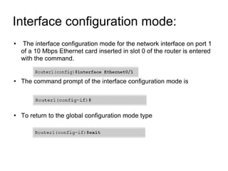 Interface configuration mode:  The interface configuration mode for the network interface on port 1 of a 10 Mbps Ethernet card inserted in slot 0 of the router is entered with the command. The command prompt of the interface configuration mode is To return to the global configuration mode type 