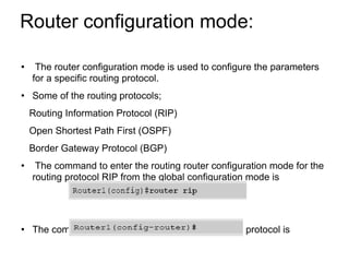 Router configuration mode:  The router configuration mode is used to configure the parameters for a specific routing protocol. Some of the routing protocols; Routing Information Protocol (RIP) Open Shortest Path First (OSPF) Border Gateway Protocol (BGP) The command to enter the routing router configuration mode for the routing protocol RIP from the global configuration mode is The command prompt for the router configuration protocol is 