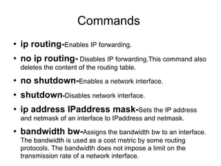 Commands  ip routing- Enables IP forwarding. no ip routing-  Disables IP forwarding.This command also deletes the content of the routing table. no shutdown- Enables a network interface. shutdown - Disables network interface. ip address IPaddress mask- Sets the IP address and netmask of an interface to IPaddress and netmask. bandwidth bw- Assigns the bandwidth bw to an interface. The bandwidth is used as a cost metric by some routing protocols. The bandwidth does not impose a limit on the transmission rate of a network interface. 