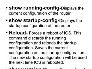 show running-config- Displays the current configuration of the router.   show startup-config- Displays the startup configuration of the router.  Reload-  Forces a reboot of IOS. This command discards the running configuration and reloads the startup configuration. Saves the current configuration as the startup configuration. The new startup configuration will be used the next time IOS is rebooted. show version- Displays the version of IOS. show protocols- Displays the IP configuration of the interfaces of the router. Also, indicates if IP forwarding is enabled or disabled. show ip route -Displays the routing table. show ip cache- Displays the routing cache show interfaces. show interfaces interfacename-  Displays information about all network interfaces. When an interface name is given as argument, for example, Ethernet0/1, information is displayed only for the specified interface. show ip arp - Displays the contents of the ARP cache. 