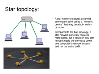 Star topology:  A star network features a central connection point called a "network device" that may be a hub, switch or router. Compared to the bus topology, a star network generally requires more cable, but a failure in any star network cable will only take down one computer's network access and not the entire LAN. 