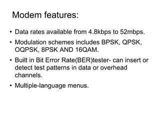 Modem features:  Data rates available from 4.8kbps to 52mbps. Modulation schemes includes BPSK, QPSK, OQPSK, 8PSK AND 16QAM. Built in Bit Error Rate(BER)tester- can insert or detect test patterns in data or overhead channels. Multiple-language menus. 