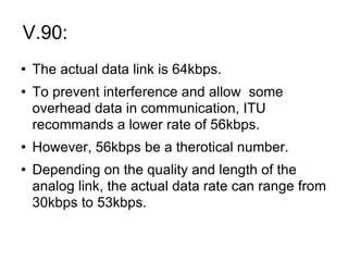 V.90:  The actual data link is 64kbps. To prevent interference and allow  some overhead data in communication, ITU recommands a lower rate of 56kbps. However, 56kbps be a therotical number. Depending on the quality and length of the analog link, the actual data rate can range from 30kbps to 53kbps. 