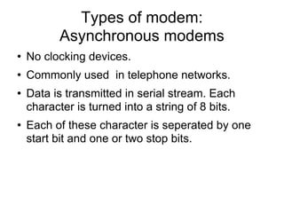 Types of modem: Asynchronous modems No clocking devices. Commonly used  in telephone networks. Data is transmitted in serial stream. Each character is turned into a string of 8 bits. Each of these character is seperated by one start bit and one or two stop bits. 