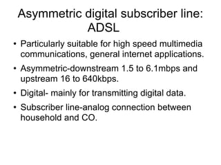 Asymmetric digital subscriber line: ADSL  Particularly suitable for high speed multimedia communications, general internet applications. Asymmetric-downstream 1.5 to 6.1mbps and upstream 16 to 640kbps. Digital- mainly for transmitting digital data. Subscriber line-analog connection between household and CO. 