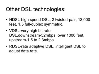 Other DSL technologies:  HDSL-high speed DSL, 2 twisted-pair, 12,000 feet, 1.5 full-duplex symmetric. VDSL-very high bit rate DSL,downstream-52mbps, over 1000 feet, upstream-1.5 to 2.3mbps. RDSL-rate adaptive DSL, intelligent DSL to adjust data rate. 