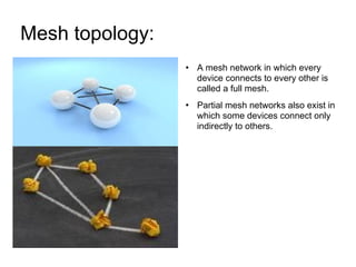 Mesh topology:  A mesh network in which every device connects to every other is called a full mesh. Partial mesh networks also exist in which some devices connect only indirectly to others.  
