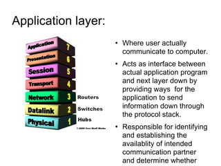 Application layer:  Where user actually communicate to computer. Acts as interface between actual application program and next layer down by providing ways  for the application to send information down through the protocol stack. Responsible for identifying and establishing the availablity of intended communication partner and determine whether sufficient resources for intended communication exist. Examples message, file, database and application services . 