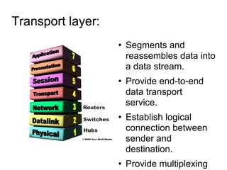 Transport layer:  Segments and reassembles data into a data stream. Provide end-to-end data transport service. Establish logical connection between sender and destination. Provide multiplexing upper layer application. Provide virtual circuit. connection-oriented. 