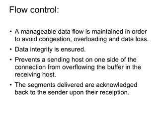 Flow control:  A manageable data flow is maintained in order to avoid congestion, overloading and data loss. Data integrity is ensured. Prevents a sending host on one side of the connection from overflowing the buffer in the receiving host. The segments delivered are acknowledged back to the sender upon their receiption. 