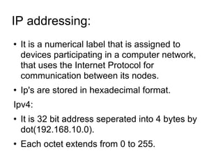 IP addressing:  It is a numerical label that is assigned to devices participating in a computer network, that uses the Internet Protocol for communication between its nodes. Ip's are stored in hexadecimal format. Ipv4: It is 32 bit address seperated into 4 bytes by dot(192.168.10.0). Each octet extends from 0 to 255. 