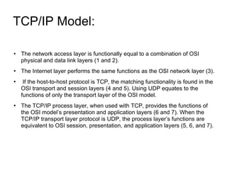 TCP/IP Model:  The network access layer is functionally equal to a combination of OSI physical and data link layers (1 and 2). The Internet layer performs the same functions as the OSI network layer (3). If the host-to-host protocol is TCP, the matching functionality is found in the OSI transport and session layers (4 and 5). Using UDP equates to the functions of only the transport layer of the OSI model. The TCP/IP process layer, when used with TCP, provides the functions of the OSI model’s presentation and application layers (6 and 7). When the TCP/IP transport layer protocol is UDP, the process layer’s functions are equivalent to OSI session, presentation, and application layers (5, 6, and 7). 