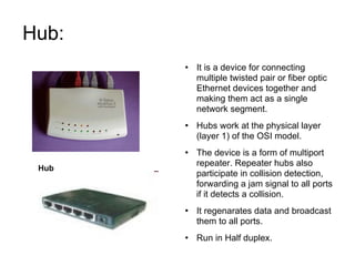 Hub:  It is a device for connecting multiple twisted pair or fiber optic Ethernet devices together and making them act as a single network segment. Hubs work at the physical layer (layer 1) of the OSI model. The device is a form of multiport repeater. Repeater hubs also participate in collision detection, forwarding a jam signal to all ports if it detects a collision. It regenarates data and broadcast them to all ports. Run in Half duplex. Hub 