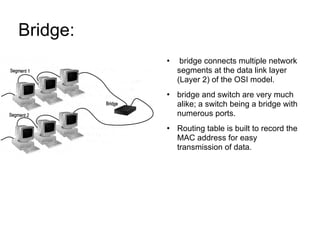 Bridge:  bridge connects multiple network segments at the data link layer (Layer 2) of the OSI model. bridge and switch are very much alike; a switch being a bridge with numerous ports. Routing table is built to record the MAC address for easy transmission of data. 