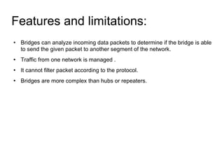 Features and limitations:  Bridges can analyze incoming data packets to determine if the bridge is able to send the given packet to another segment of the network. Traffic from one network is managed . It cannot filter packet according to the protocol. Bridges are more complex than hubs or repeaters.  