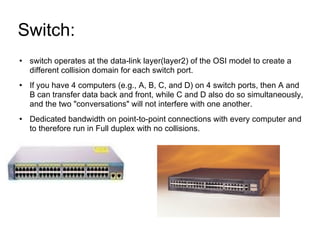 Switch:  switch operates at the data-link layer(layer2) of the OSI model to create a different collision domain for each switch port. If you have 4 computers (e.g., A, B, C, and D) on 4 switch ports, then A and B can transfer data back and front, while C and D also do so simultaneously, and the two "conversations" will not interfere with one another. Dedicated bandwidth on point-to-point connections with every computer and to therefore run in Full duplex with no collisions. 