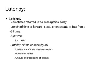 Latency:  Latency   -Sometimes referred to as propagation delay -Length of time to forward, send, or propagate a data frame -Bit time -Slot time .5-4-3 rule -Latency differs depending on .Resistance of transmission medium .Number of nodes .Amount of processing of packet 