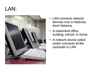 LAN:  LAN connects network devices over a relatively short distance.  A networked office building, school, or home. A network device called switch connects all the computer in LAN. 