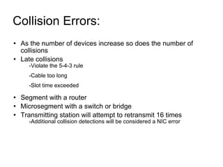 Collision Errors:  As the number of devices increase so does the number of collisions Late collisions -Violate the 5-4-3 rule -Cable too long -Slot time exceeded Segment with a router  Microsegment with a switch or bridge Transmitting station will attempt to retransmit 16 times -Additional collision detections will be considered a NIC error 