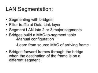 LAN Segmentation:  Segmenting with bridges Filter traffic at Data Link layer Segment LAN into 2 or 3 major segments Bridges build a MAC-to-segment table -Manual configuration -Learn from source MAC of arriving frame Bridges forward frames through the bridge when the destination of the frame is on a different segment 