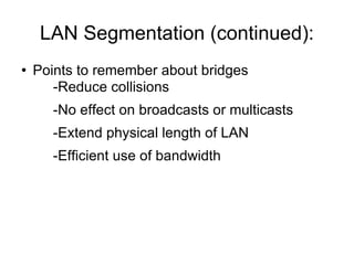 LAN Segmentation (continued): Points to remember about bridges -Reduce collisions -No effect on broadcasts or multicasts -Extend physical length of LAN -Efficient use of bandwidth  