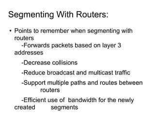 Segmenting With Routers:  Points to remember when segmenting with routers -Forwards packets based on layer 3 addresses -Decrease collisions -Reduce broadcast and multicast traffic  -Support multiple paths and routes between  routers -Efficient use of  bandwidth for the newly created  segments  