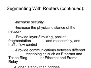 Segmenting With Routers (continued): -Increase security  -Increase the physical distance of the network  -Provide layer 3 routing, packet fragmentation  and reassembly, and traffic flow control -Provide communications between different  technologies such as Ethernet and Token Ring  or Ethernet and Frame Relay -Higher latency than bridges 