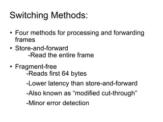 Switching Methods:  Four methods for processing and forwarding frames Store-and-forward -Read the entire frame Fragment-free -Reads first 64 bytes -Lower latency than store-and-forward -Also known as “modified cut-through” -Minor error detection 