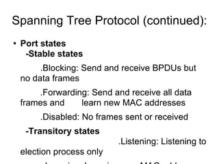Spanning Tree Protocol (continued): Port states -Stable states .Blocking: Send and receive BPDUs but no data frames .Forwarding: Send and receive all data frames and  learn new MAC addresses .Disabled: No frames sent or received -Transitory states   .Listening: Listening to election process only .Learning: Learning new MAC addresses 