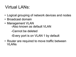 Virtual LANs:  Logical grouping of network devices and nodes Broadcast domain Management VLAN -Also known as default VLAN -Cannot be deleted -Every port is on VLAN 1 by default Router are required to move traffic between VLANs 