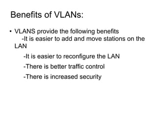 Benefits of VLANs:  VLANS provide the following benefits -It is easier to add and move stations on the LAN -It is easier to reconfigure the LAN -There is better traffic control -There is increased security 