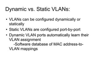 Dynamic vs. Static VLANs:  VLANs can be configured dynamically or statically Static VLANs are configured port-by-port Dynamic VLAN ports automatically learn their VLAN assignment -Software database of MAC address-to-VLAN mappings 