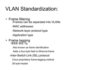 VLAN Standardization:  Frame filtering -Frames can be separated into VLANs -MAC addresses -Network-layer protocol type -Application type Frame tagging  -IEEE 802.1q Also known as frame identification Adds a four-byte field to Ethernet frame -Inter-Switch Link (ISL) protocol Cisco proprietary frame-tagging method 26 byte header 