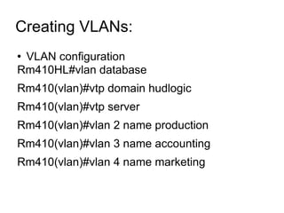 Creating VLANs:  VLAN configuration Rm410HL#vlan database Rm410(vlan)#vtp domain hudlogic Rm410(vlan)#vtp server Rm410(vlan)#vlan 2 name production Rm410(vlan)#vlan 3 name accounting Rm410(vlan)#vlan 4 name marketing 