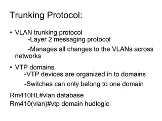 Trunking Protocol:  VLAN trunking protocol -Layer 2 messaging protocol -Manages all changes to the VLANs across networks VTP domains -VTP devices are organized in to domains -Switches can only belong to one domain Rm410HL#vlan database Rm410(vlan)#vtp domain hudlogic 