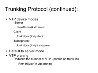 Trunking Protocol (continued):  VTP device modes -Server  .Rm410(vlan)# vtp server -Client .Rm410(vlan)# vtp client -Transparent .Rm410(vlan)# vtp transparent Default to server mode VTP pruning -Reduces the number of VTP updates on trunk link .Rm410(vlan)# vtp pruning 